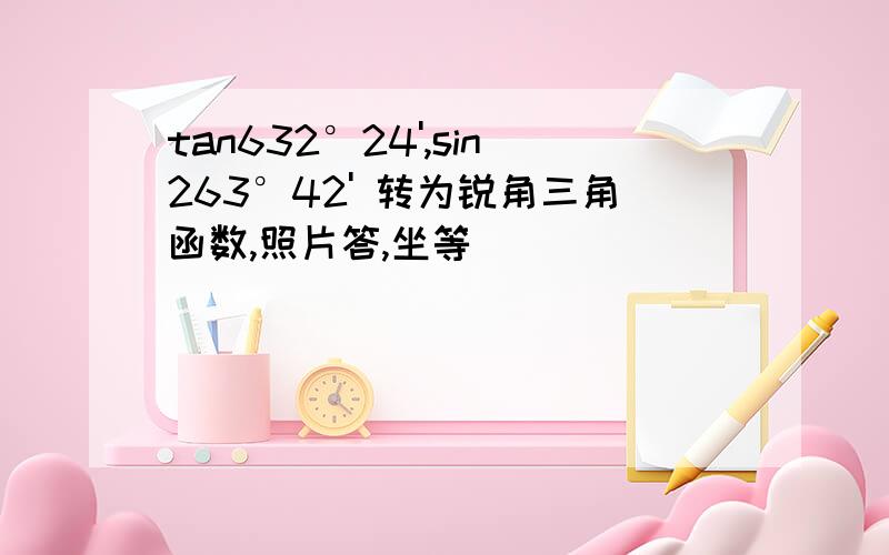 tan632°24',sin263°42' 转为锐角三角函数,照片答,坐等