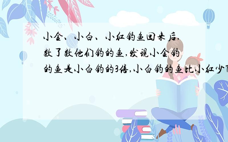 小金、小白、小红钓鱼回来后,数了数他们钓的鱼,发现小金钓的鱼是小白钓的3倍,小白钓的鱼比小红少7条,红钓的鱼比小金少9条.小红钓到（）条鱼.