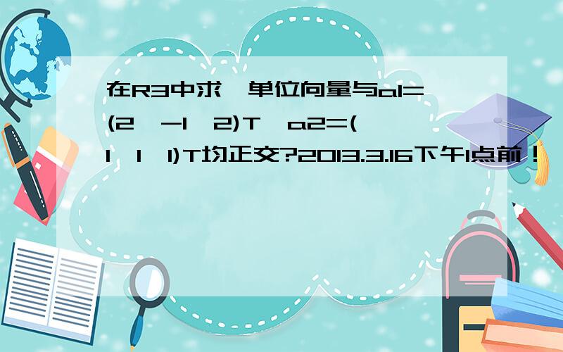 在R3中求一单位向量与a1=(2,-1,2)T,a2=(1,1,1)T均正交?2013.3.16下午1点前！