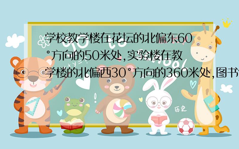 学校教学楼在花坛的北偏东60°方向的50米处,实验楼在教学楼的北偏西30°方向的360米处,图书馆在实验楼的南偏西60度方向的50米处.问图书馆在花坛的什么方向多少米处?