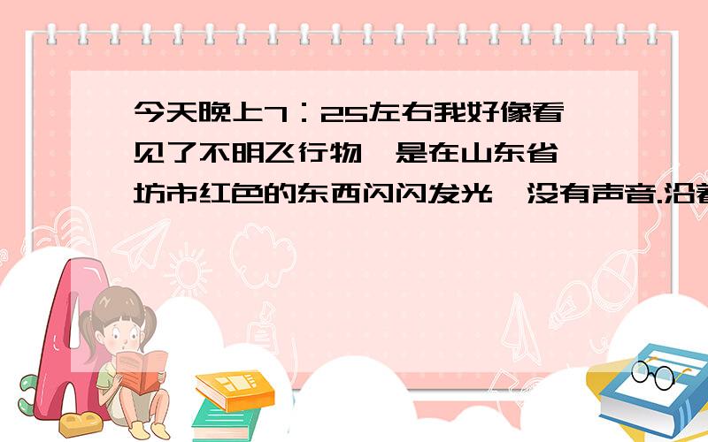 今天晚上7：25左右我好像看见了不明飞行物,是在山东省潍坊市红色的东西闪闪发光,没有声音.沿着新华路由南向北飞去,我想知道这是什么东西,谁看见了,我不知道是不是UFO