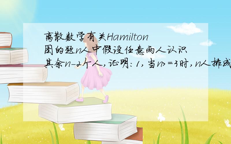 离散数学有关Hamilton图的题n人中假设任意两人认识其余n-2个人,证明：1,当n>=3时,n人排成一行,除排头排尾外其余人认识自己左右邻2,当n〉=4时,n人围成圈,每人认识自己左右邻