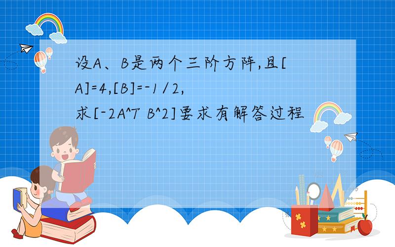 设A、B是两个三阶方阵,且[A]=4,[B]=-1/2,求[-2A^T B^2]要求有解答过程