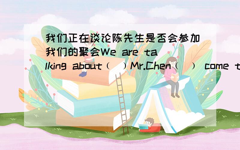 我们正在谈论陈先生是否会参加我们的聚会We are talking about﹙ ﹚Mr.Chen﹙ ﹚ come to our party