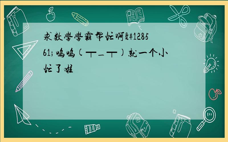 求数学学霸帮忙啊😱呜呜(┯_┯)就一个小忙了啦