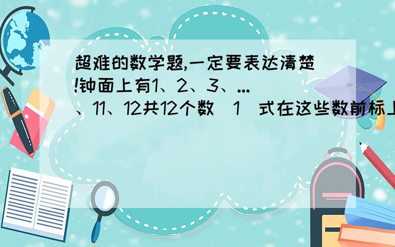 超难的数学题,一定要表达清楚!钟面上有1、2、3、...、11、12共12个数（1）式在这些数前标上正负号,是他们的和恰好为0；（2）想一想：在难题过程中,你能总结出什么数字规律?