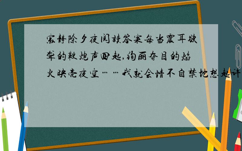 寂静除夕夜阅读答案每当震耳欲聋的鞭炮声四起,绚丽夺目的焰火映亮夜空……我就会情不自禁地想起许多年前的那个除夕夜.那是“文革”时期,父亲一夜之间被打成“现行反革命分子”.消息