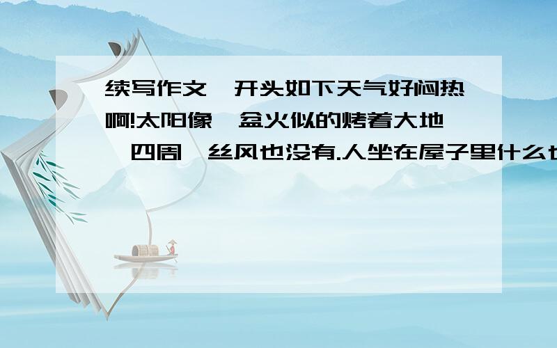 续写作文,开头如下天气好闷热啊!太阳像一盆火似的烤着大地,四周一丝风也没有.人坐在屋子里什么也不做,还是不住地冒着汗水.是写人或写事的记叙文