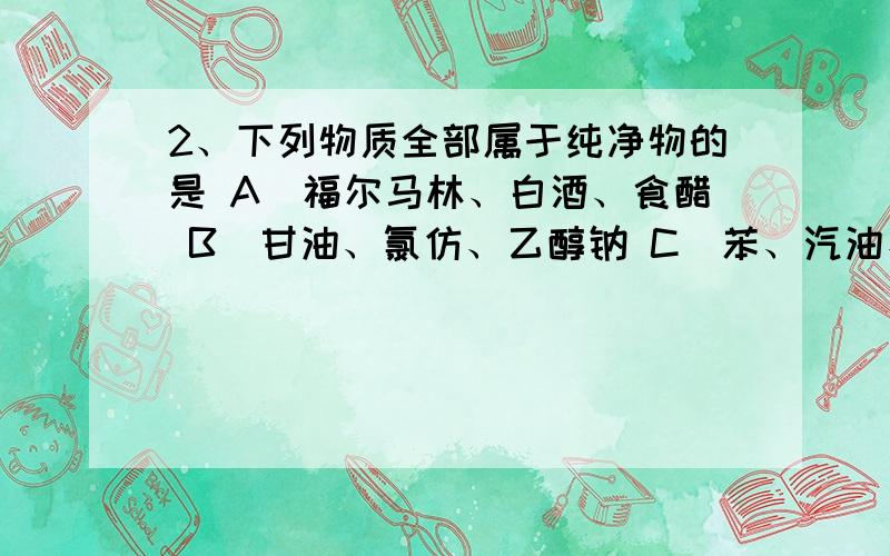 2、下列物质全部属于纯净物的是 A．福尔马林、白酒、食醋 B．甘油、氯仿、乙醇钠 C．苯、汽油、无水乙醇 D2、下列物质全部属于纯净物的是 A．福尔马林、白酒、食醋\x05B．甘油、氯仿、