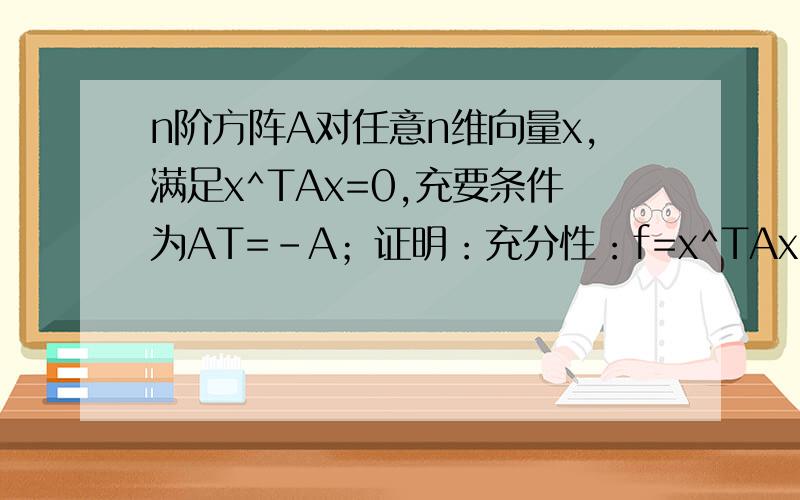 n阶方阵A对任意n维向量x,满足x^TAx=0,充要条件为AT=-A；证明：充分性：f=x^TAx,显然有f=x^T（A^T）x,所以f= x^T（-A）x即有：x^T（-A）x= x^TAx所以 x^TAx=0必要性：x^TAx=0有x^T（A^T）x=0所以 x^T（A+ A^T）x=0