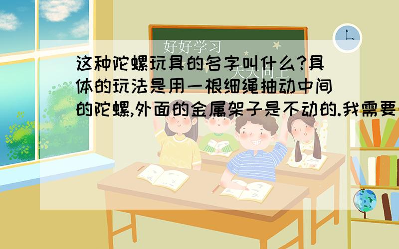 这种陀螺玩具的名字叫什么?具体的玩法是用一根细绳抽动中间的陀螺,外面的金属架子是不动的.我需要知道玩具的具体名称（要在淘宝上能够搜索得到的名称）,或者给我相应玩具的淘宝链接