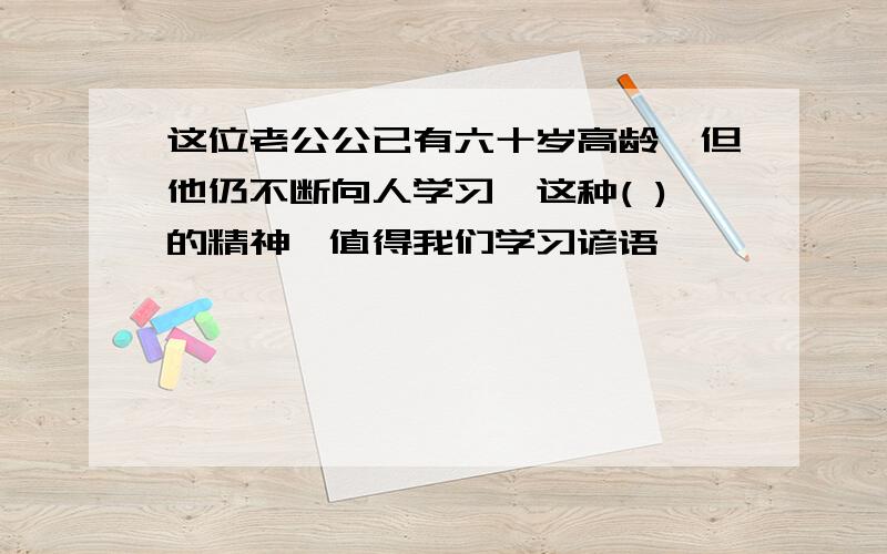 这位老公公已有六十岁高龄,但他仍不断向人学习,这种( )的精神,值得我们学习谚语