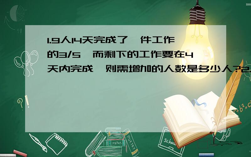 1.9人14天完成了一件工作的3/5,而剩下的工作要在4天内完成,则需增加的人数是多少人?2.甲、乙两人从A地到B地,甲需30分钟,若甲先出发5分钟,则乙追上甲需用多少分钟?详细点呼呼...