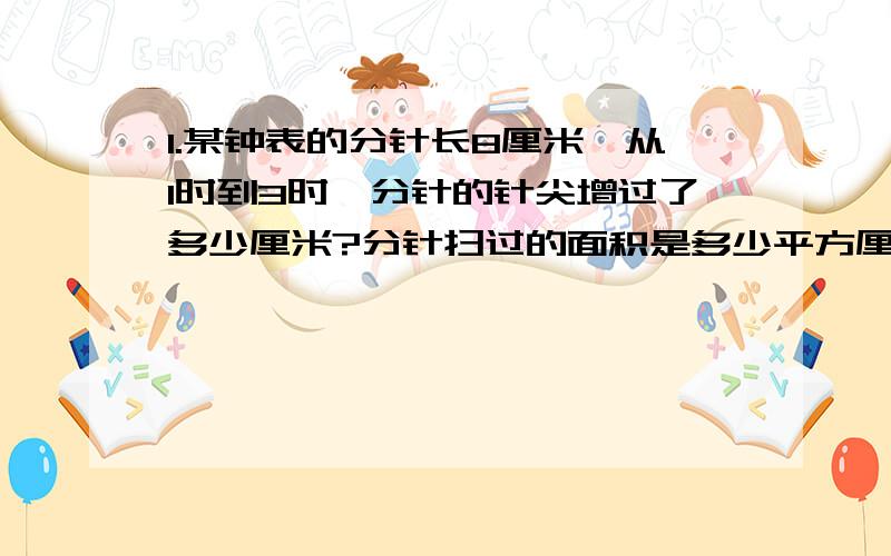 1.某钟表的分针长8厘米,从1时到3时,分针的针尖增过了多少厘米?分针扫过的面积是多少平方厘米?2.是一个图形,一个圆形里面套一个正方形,圆的直径把正方形正好分成两个三角形,圆的直径是6