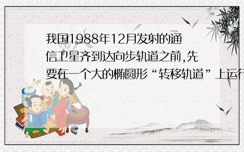 我国1988年12月发射的通信卫星齐到达向步轨道之前,先要在一个大的椭圆形“转移轨道”上运行若干圈.此转移轨道的近地点高度为205.5knb,远地点高度为35835.7km.卫星越过近地点时的速率为10.2km/