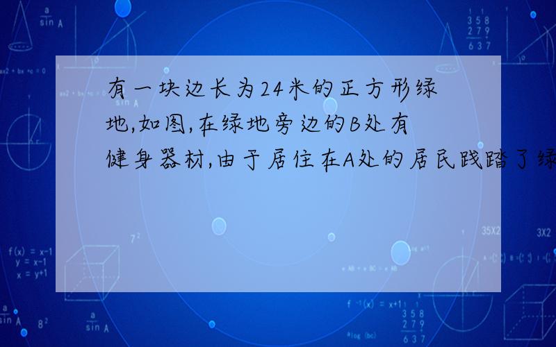 有一块边长为24米的正方形绿地,如图,在绿地旁边的B处有健身器材,由于居住在A处的居民践踏了绿地,晓明想在A处树立一个标志牌“少走【】米,踏之何忍?”计算【】处应填的数字.（一定要带