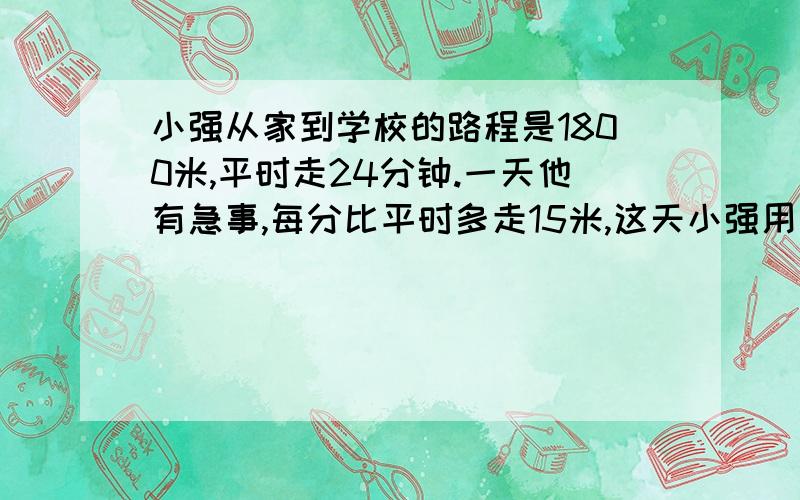 小强从家到学校的路程是1800米,平时走24分钟.一天他有急事,每分比平时多走15米,这天小强用多少分从家走到学校的?怎样列式解答这个问题,