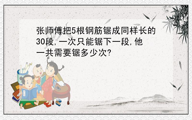 张师傅把5根钢筋锯成同样长的30段,一次只能锯下一段,他一共需要锯多少次?