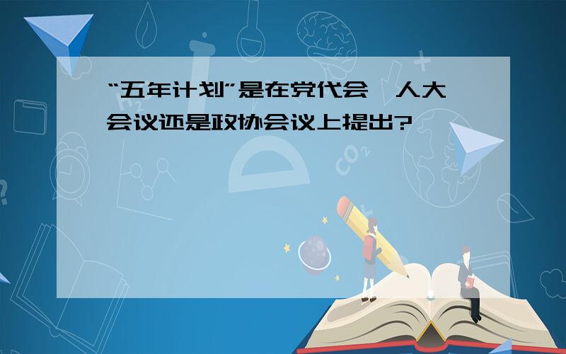 “五年计划”是在党代会、人大会议还是政协会议上提出?