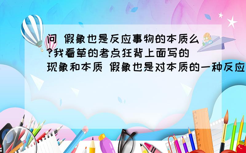 问 假象也是反应事物的本质么?我看草的考点狂背上面写的 现象和本质 假象也是对本质的一种反应可是07年的 选择题 上面解析上面写的 虚幻的观念是对表面的一种反应 这两个观点都是对的