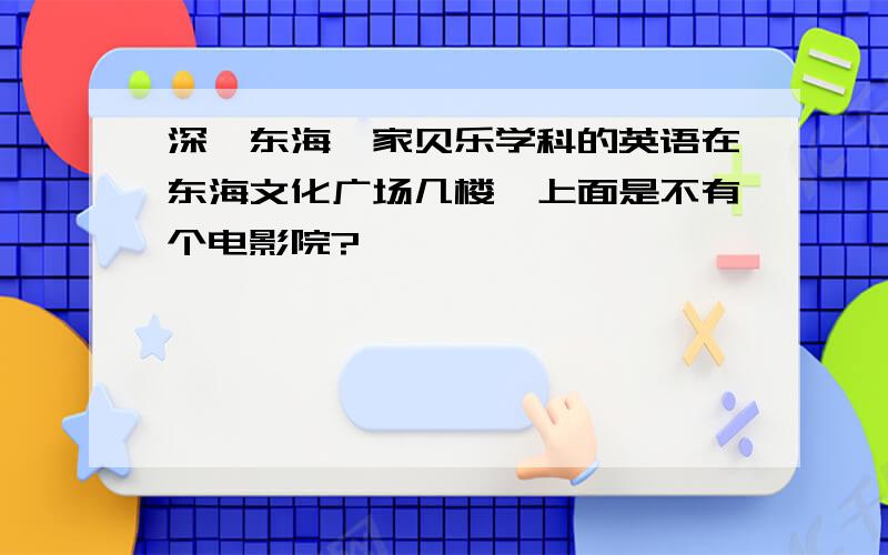 深圳东海一家贝乐学科的英语在东海文化广场几楼,上面是不有个电影院?