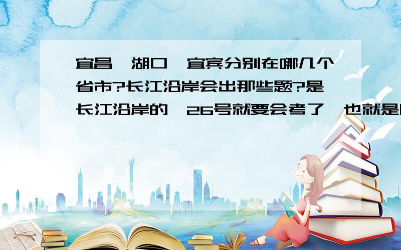 宜昌,湖口,宜宾分别在哪几个省市?长江沿岸会出那些题?是长江沿岸的,26号就要会考了,也就是明天,好紧张啊,不过我复习很充分啦!这个一直有疑问,会出哪些题关于长江的?GGMM,