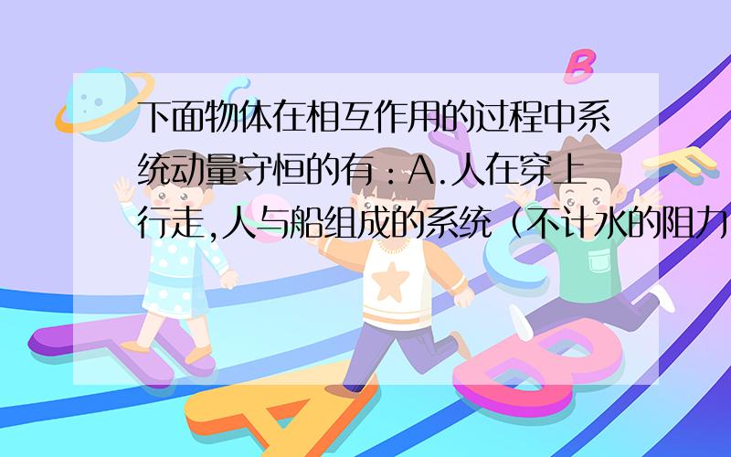 下面物体在相互作用的过程中系统动量守恒的有：A.人在穿上行走,人与船组成的系统（不计水的阻力）.B .子弹射穿一颗小树.C.人推平板车前进,人与平板车组成的系统.D.炮弹在空中爆炸,所有