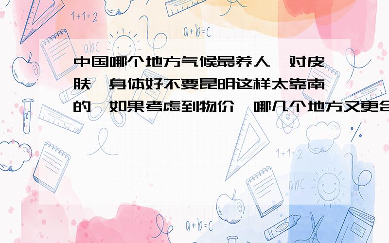 中国哪个地方气候最养人,对皮肤,身体好不要昆明这样太靠南的,如果考虑到物价,哪几个地方又更合适,中小城市也可以考虑.能否说说各处的特点.答案好的话,因为我家在湖北北部,昆明那边离