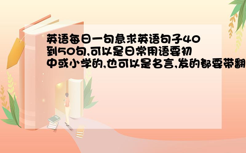 英语每日一句急求英语句子40到50句,可以是日常用语要初中或小学的,也可以是名言,发的都要带翻译,有的赶快,100分悬赏!要有翻译的啊，没翻译不行！！！！！！！！！！！！！！！！！！！