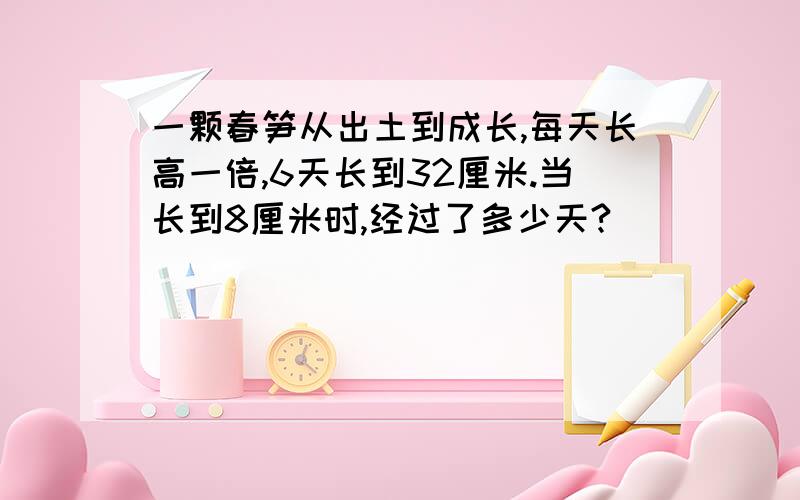 一颗春笋从出土到成长,每天长高一倍,6天长到32厘米.当长到8厘米时,经过了多少天?