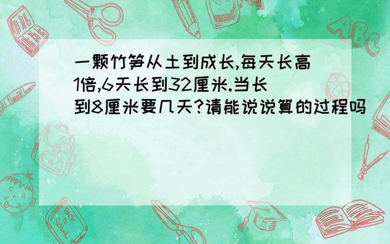 一颗竹笋从土到成长,每天长高1倍,6天长到32厘米.当长到8厘米要几天?请能说说算的过程吗