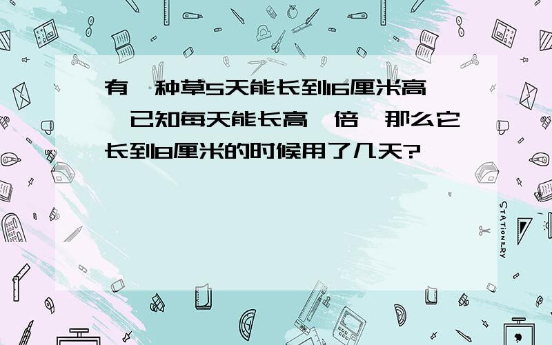 有一种草5天能长到16厘米高,已知每天能长高一倍,那么它长到8厘米的时候用了几天?