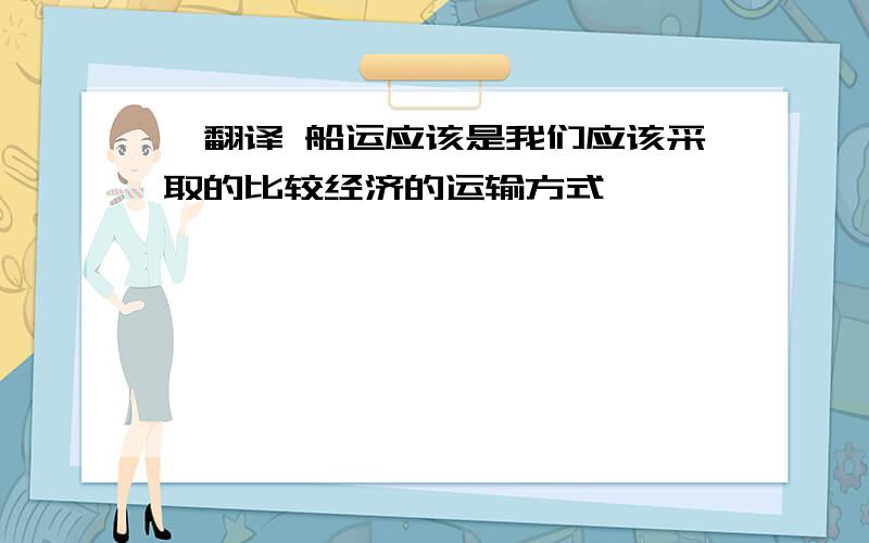 ■翻译 船运应该是我们应该采取的比较经济的运输方式