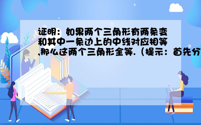 证明：如果两个三角形有两条变和其中一条边上的中线对应相等,那么这两个三角形全等.（提示：首先分清已知和求证,然后画出图形,再结合图形用数学符号表示已知和求证） 这道题没有视