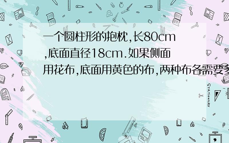 一个圆柱形的抱枕,长80cm,底面直径18cm.如果侧面用花布,底面用黄色的布,两种布各需要多少?