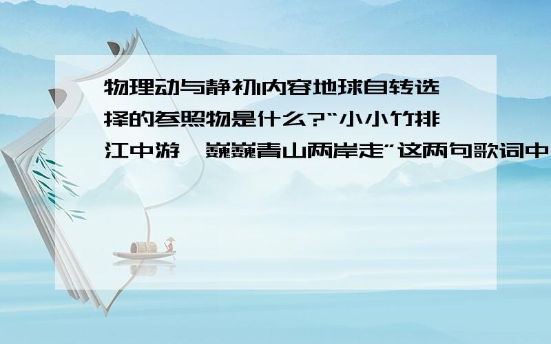 物理动与静初1内容地球自转选择的参照物是什么?“小小竹排江中游,巍巍青山两岸走”这两句歌词中,前句是以（   ）为参照物,后者是以（   ）为参照物.“两岸青山相对出,孤帆一片日边来”