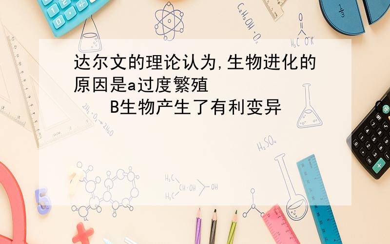 达尔文的理论认为,生物进化的原因是a过度繁殖          B生物产生了有利变异          C 有利变异可以遗传     D有利变异 选择 遗传的综合作用                选择     .