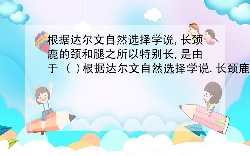 根据达尔文自然选择学说,长颈鹿的颈和腿之所以特别长,是由于 ( )根据达尔文自然选择学说,长颈鹿的颈和腿之所以特别长,是由于 (   )A. 为了摄食树叶,颈和腿不断伸长,代代相传,愈伸愈长B.