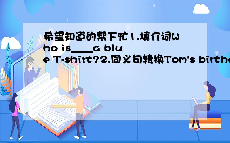 希望知道的帮下忙1.填介词Who is____a blue T-shirt?2.同义句转换Tom's birthday is january 13th.Tom's_____ _____ _____ is january 13th