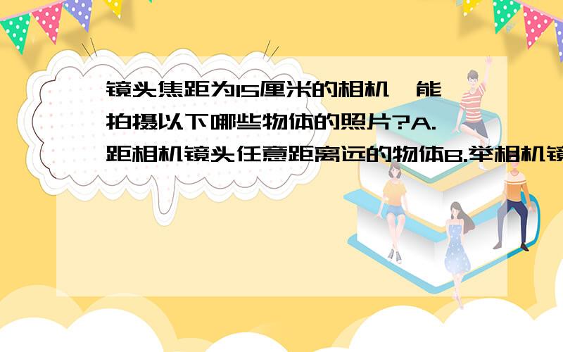 镜头焦距为15厘米的相机,能拍摄以下哪些物体的照片?A.距相机镜头任意距离远的物体B.举相机镜头30厘米以外的物体C.距相机镜头15厘米以外的物体D.距相机镜头0~30厘米以外的物体