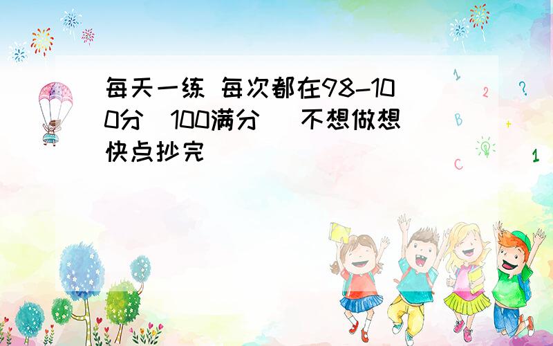 每天一练 每次都在98-100分（100满分） 不想做想快点抄完