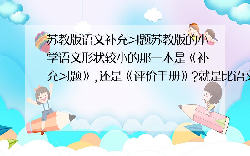 苏教版语文补充习题苏教版的小学语文形状较小的那一本是《补充习题》,还是《评价手册》?就是比语文课本还小一点的,··