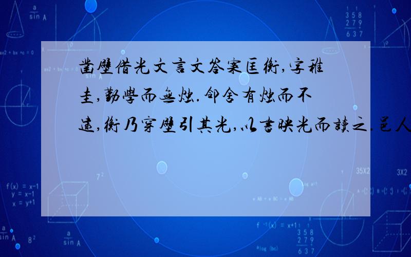 凿壁借光文言文答案匡衡,字稚圭,勤学而无烛.邻舍有烛而不逮,衡乃穿壁引其光,以书映光而读之.邑人大姓,文不识,家富多书,衡乃与其佣作,而不求偿.主人怪,问衡,衡曰：「愿得主人书遍读之.