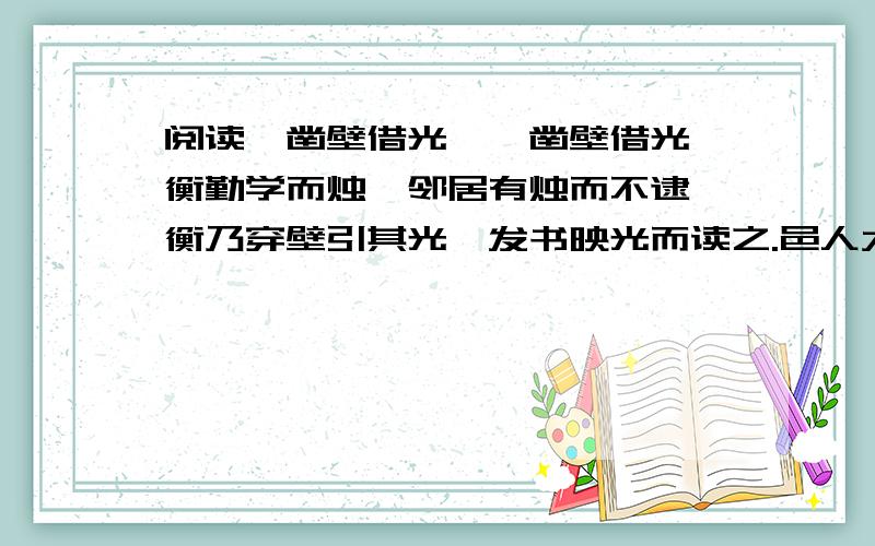 阅读《凿壁借光》,凿壁借光匡衡勤学而烛,邻居有烛而不逮,衡乃穿壁引其光,发书映光而读之.邑人大姓文不识,家富多书,衡乃与其佣作而不求偿.主人怪问衡,衡曰：“愿得主人书遍读之.”主人