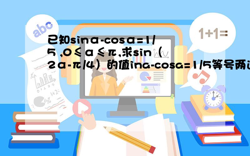 已知sinα-cosα=1/5 ,0≤α≤π,求sin（2α-π/4）的值ina-cosa=1/5等号两边同平方得已知sina-cosa=1/5 ①等号两边同平方得sin²a-2sinacosa+cos²a=1/25∴2sinacosa=24/25(∵sin²a+cos²a=1)∴sin²a+2sinacosa+