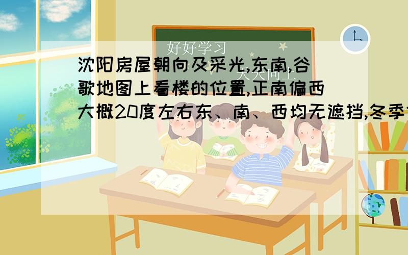 沈阳房屋朝向及采光,东南,谷歌地图上看楼的位置,正南偏西大概20度左右东、南、西均无遮挡,冬季12月,东、西侧窗户都带转角,转向南侧.东窗冬季最后光照时间大概几点钟?夏季的话最后光照