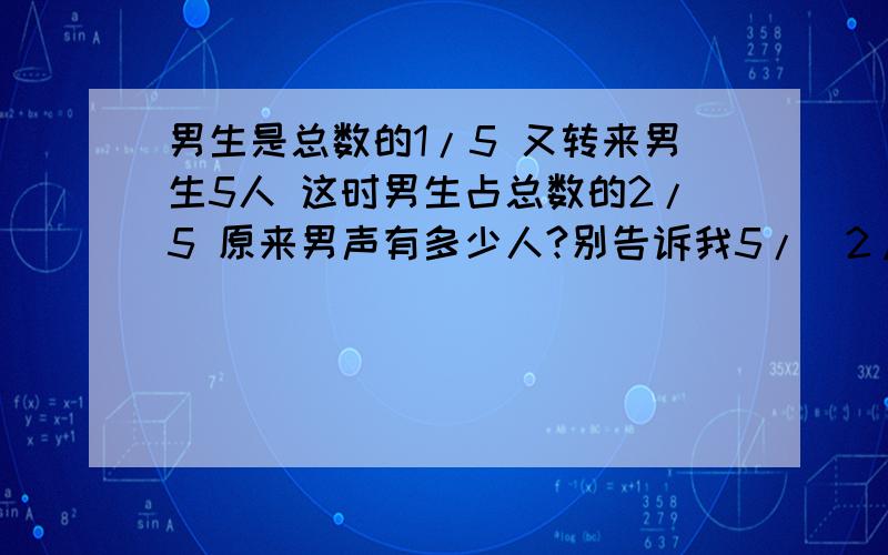 男生是总数的1/5 又转来男生5人 这时男生占总数的2/5 原来男声有多少人?别告诉我5/（2/5-1/5） “1”变了