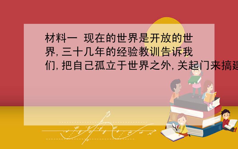 材料一 现在的世界是开放的世界,三十几年的经验教训告诉我们,把自己孤立于世界之外,关起门来搞建设是不行的,发展不起来的.中国的发展离不开世界,要得到发展,必须坚持对外开放.——邓