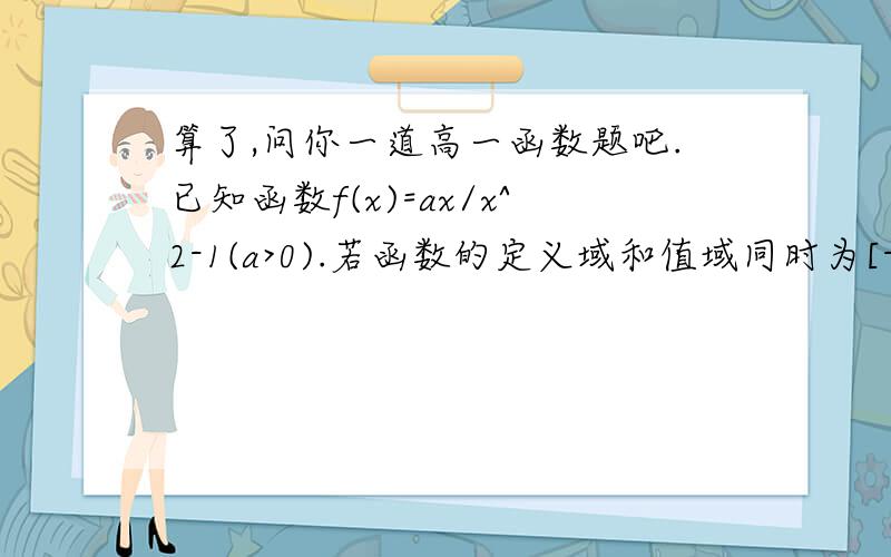 算了,问你一道高一函数题吧.已知函数f(x)=ax/x^2-1(a>0).若函数的定义域和值域同时为[-1/2,1/2]求实数a,b的值那个是若函数y=f(x)+b...