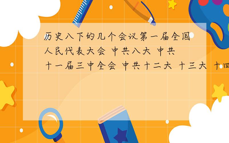 历史八下的几个会议第一届全国人民代表大会 中共八大 中共十一届三中全会 中共十二大 十三大 十四大 十五大 一五计划 中共八大任务 1958年党的路线 中共十三大党的基本路线.这些会议的